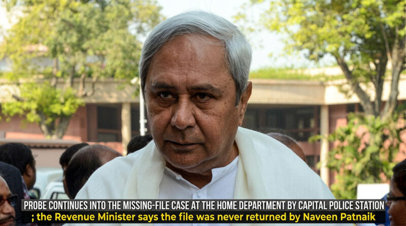 Probe continues into the missing-file case at the Home Department by Capital Police Station; the Revenue Minister says the file was never returned by Naveen Patnaik.